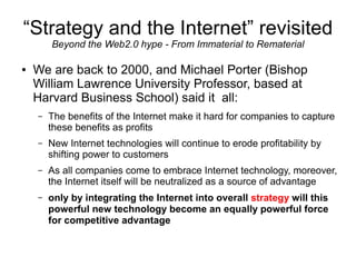 “Strategy and the Internet” revisited
        Beyond the Web2.0 hype - From Immaterial to Rematerial

●   We are back to 2000, and Michael Porter (Bishop
    William Lawrence University Professor, based at
    Harvard Business School) said it all:
    –   The benefits of the Internet make it hard for companies to capture
        these benefits as profits
    –   New Internet technologies will continue to erode profitability by
        shifting power to customers
    –   As all companies come to embrace Internet technology, moreover,
        the Internet itself will be neutralized as a source of advantage
    –   only by integrating the Internet into overall strategy will this
        powerful new technology become an equally powerful force
        for competitive advantage
 