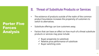 Porter Five
Forces
Analysis
II. Threat of Substitute Products or Services
• The existence of products outside of the realm of the common
product boundaries increases the propensity of customers to
switch to alternatives.
• Substitute offerings can lure customers away.
• Factors that can have an effect on how much of a threat substitute
products or services may pose include:
 Buyer propensity to substitute
 Relative price performance of substitute
 Buyer switching costs
22
 