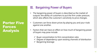 Porter Five
Forces
Analysis
III. Bargaining Power of Buyers
• The bargaining power of buyers is described as the market of
outputs: the ability of customers to put the firm under pressure,
which also affects the customer's sensitivity to price changes.
• Customers can force down prices by playing you and your rivals
against one another.
• Factors that can have an effect on how much of bargaining power
of buyers may pose include
 Buyer concentration to firm concentration ratio
 Degree of dependency upon existing channels of distribution
 Bargaining leverage
23
 