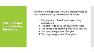 The Internet
and Industry
Structure
30
• Whether an industry has structural attractiveness or
nor is determined by five competitive forces.
1. The intensity of rivalry among existing
competitors
2. The barriers to entry for new competitors
3. The threat of substitute products or services
4. The bargaining power of buyers
5. The bargaining power of suppliers
 