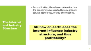 The Internet
and Industry
Structure
31
• In combination, these forces determine how
the economic value created by any product,
service, technology, or way of competing.
SO how on earth does the
internet influence industry
structure, and thus
profitability?
 