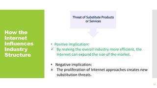 How the
Internet
Influences
Industry
Structure
33
Threat of Substitute Products
or Services
• Positive implication:
 By making the overall industry more efficient, the
Internet can expand the size of the market.
• Negative implication:
× The proliferation of Internet approaches creates new
substitution threats.
 