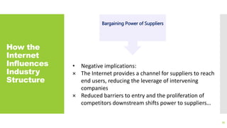 How the
Internet
Influences
Industry
Structure
35
Bargaining Power of Suppliers
• Negative implications:
× The Internet provides a channel for suppliers to reach
end users, reducing the leverage of intervening
companies
× Reduced barriers to entry and the proliferation of
competitors downstream shifts power to suppliers…
 
