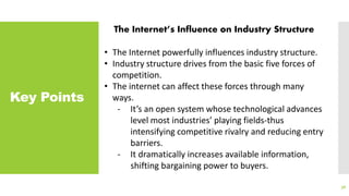 Key Points
38
The Internet’s Influence on Industry Structure
• The Internet powerfully influences industry structure.
• Industry structure drives from the basic five forces of
competition.
• The internet can affect these forces through many
ways.
- It’s an open system whose technological advances
level most industries’ playing fields-thus
intensifying competitive rivalry and reducing entry
barriers.
- It dramatically increases available information,
shifting bargaining power to buyers.
 