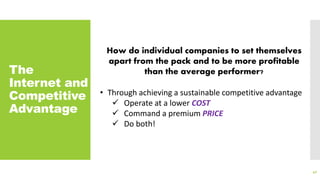 The
Internet and
Competitive
Advantage
40
How do individual companies to set themselves
apart from the pack and to be more profitable
than the average performer?
• Through achieving a sustainable competitive advantage
 Operate at a lower COST
 Command a premium PRICE
 Do both!
 