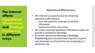 The Internet
affects
Operational
Effectiveness
and Strategic
Positioning
in different
ways.
42
Operational Effectiveness
• The Internet is a powerful tool for enhancing
operational effectiveness.
- Ease and speed the exchange of real-time
information
- Improve the entire value chain
• Yet simply improving operational effectiveness does not
provide a competitive advantage.
• To sustain operational advantages, Strategic
Positioning becomes extremely important-to gain a
cost advantage or price premium by competing in a
distinctive way.
 