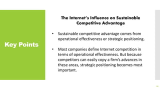 Key Points
44
The Internet’s Influence on Sustainable
Competitive Advantage
• Sustainable competitive advantage comes from
operational effectiveness or strategic positioning.
• Most companies define Internet competition in
terms of operational effectiveness. But because
competitors can easily copy a firm’s advances in
these areas, strategic positioning becomes most
important.
 