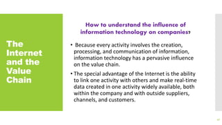 The
Internet
and the
Value
Chain
• Because every activity involves the creation,
processing, and communication of information,
information technology has a pervasive influence
on the value chain.
• The special advantage of the Internet is the ability
to link one activity with others and make real-time
data created in one activity widely available, both
within the company and with outside suppliers,
channels, and customers.
47
How to understand the influence of
information technology on companies?
 
