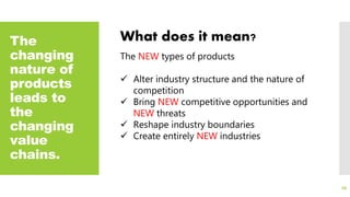 The
changing
nature of
products
leads to
the
changing
value
chains.
66
What does it mean?
The NEW types of products
 Alter industry structure and the nature of
competition
 Bring NEW competitive opportunities and
NEW threats
 Reshape industry boundaries
 Create entirely NEW industries
 