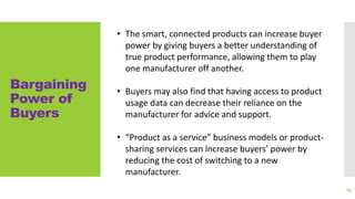 Bargaining
Power of
Buyers
69
• The smart, connected products can increase buyer
power by giving buyers a better understanding of
true product performance, allowing them to play
one manufacturer off another.
• Buyers may also find that having access to product
usage data can decrease their reliance on the
manufacturer for advice and support.
• “Product as a service” business models or product-
sharing services can increase buyers’ power by
reducing the cost of switching to a new
manufacturer.
 