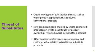 Threat of
Substitutes
72
• Create new types of substitution threats, such as
wider product capabilities that subsume
conventional products
• New business models enabled by smart, connected
products can create a substitute for product
ownership, reducing overall demand for a product
• Offer superior performance, customization, and
customer value relative to traditional substitute
products
 