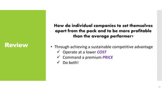 Review
78
How do individual companies to set themselves
apart from the pack and to be more profitable
than the average performer?
• Through achieving a sustainable competitive advantage
 Operate at a lower COST
 Command a premium PRICE
 Do both!
 