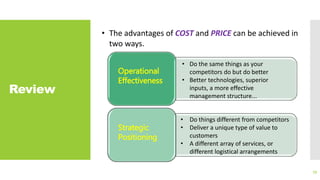 Review
79
• The advantages of COST and PRICE can be achieved in
two ways.
Operational
Effectiveness
• Do the same things as your
competitors do but do better
• Better technologies, superior
inputs, a more effective
management structure...
Strategic
Positioning
• Do things different from competitors
• Deliver a unique type of value to
customers
• A different array of services, or
different logistical arrangements
 
