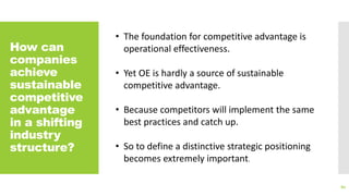 How can
companies
achieve
sustainable
competitive
advantage
in a shifting
industry
structure?
80
• The foundation for competitive advantage is
operational effectiveness.
• Yet OE is hardly a source of sustainable
competitive advantage.
• Because competitors will implement the same
best practices and catch up.
• So to define a distinctive strategic positioning
becomes extremely important.
 