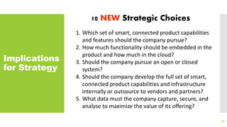Implications
for Strategy
82
10 NEW Strategic Choices
1. Which set of smart, connected product capabilities
and features should the company pursue?
2. How much functionality should be embedded in the
product and how much in the cloud?
3. Should the company pursue an open or closed
system?
4. Should the company develop the full set of smart,
connected product capabilities and infrastructure
internally or outsource to vendors and partners?
5. What data must the company capture, secure, and
analyse to maximize the value of its offering?
 