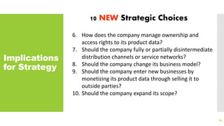 Implications
for Strategy
83
10 NEW Strategic Choices
6. How does the company manage ownership and
access rights to its product data?
7. Should the company fully or partially disintermediate
distribution channels or service networks?
8. Should the company change its business model?
9. Should the company enter new businesses by
monetizing its product data through selling it to
outside parties?
10. Should the company expand its scope?
 
