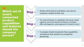 Q1
Which set of
smart,
connected
product
capabilities
and features
should the
company
pursue?
84
Step 1
Step 2
Step 3
• A company should incorporate those capabilities
and features that reinforce its competitive
positioning.
• Decide which features will deliver real value to
customers relative to their cost.
• The value of features or capabilities will vary by market
segment, and so the election of features a company
offers will depend on what segments it choose to serve!
 