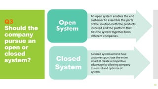 Q3
Should the
company
pursue an
open or
closed
system?
86
Open
System
Closed
System
An open system enables the end
customer to assemble the parts
of the solution-both the products
involved and the platform that
ties the system together-from
different companies.
A closed system aims to have
customers purchase the entire
smart. It creates competitive
advantage by allowing company
to control and optimize of
system.
 
