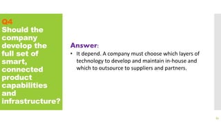 Q4
Should the
company
develop the
full set of
smart,
connected
product
capabilities
and
infrastructure?
87
Answer:
• It depend. A company must choose which layers of
technology to develop and maintain in-house and
which to outsource to suppliers and partners.
 