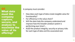 Q5
What data
must the
company
capture,
secure, and
analyse to
maximize the
value of its
offering?
88
A company must consider:
• How does each type of data create tangible value for
functionality?
• For efficiency in the value chain?
• Will the data help the company understand and
improve how the broader product system is
performing over time?...
• ALSO the product integrity, security or privacy risks
for each type of data and the associated cost
 