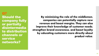 Q7
Should the
company fully
or partially
disintermedia
te distribution
channels or
service
networks?
90
By minimizing the role of the middlemen,
companies can potentially capture new
revenue and boost margins. They can also
improve their knowledge of customer needs,
strengthen brand awareness, and boost loyalty
by educating customers more directly about
product value.
 