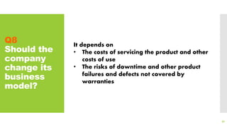 Q8
Should the
company
change its
business
model?
91
It depends on
• The costs of servicing the product and other
costs of use
• The risks of downtime and other product
failures and defects not covered by
warranties
 