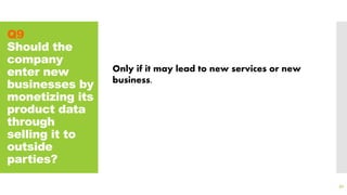 Q9
Should the
company
enter new
businesses by
monetizing its
product data
through
selling it to
outside
parties?
92
Only if it may lead to new services or new
business.
 