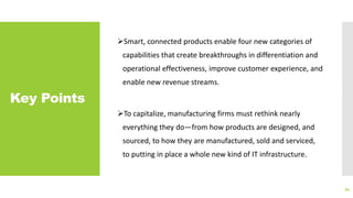 Key Points
Smart, connected products enable four new categories of
capabilities that create breakthroughs in differentiation and
operational effectiveness, improve customer experience, and
enable new revenue streams.
To capitalize, manufacturing firms must rethink nearly
everything they do—from how products are designed, and
sourced, to how they are manufactured, sold and serviced,
to putting in place a whole new kind of IT infrastructure.
94
 