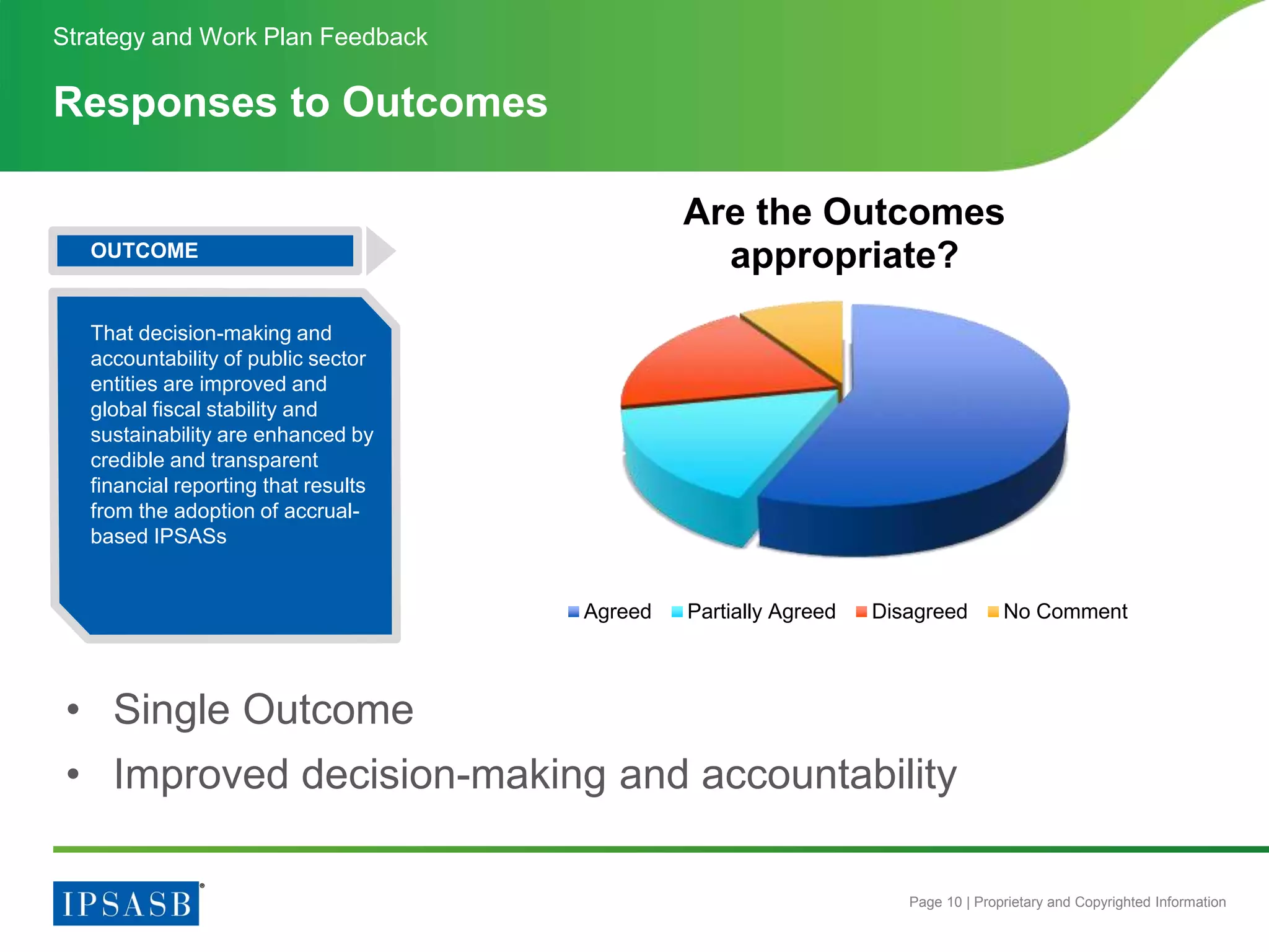 Page 10 | Proprietary and Copyrighted Information
Responses to Outcomes
Strategy and Work Plan Feedback
Are the Outcomes
appropriate?
Agreed Partially Agreed Disagreed No Comment
• Single Outcome
• Improved decision-making and accountability
OUTCOME
That decision-making and
accountability of public sector
entities are improved and
global fiscal stability and
sustainability are enhanced by
credible and transparent
financial reporting that results
from the adoption of accrual-
based IPSASs
 