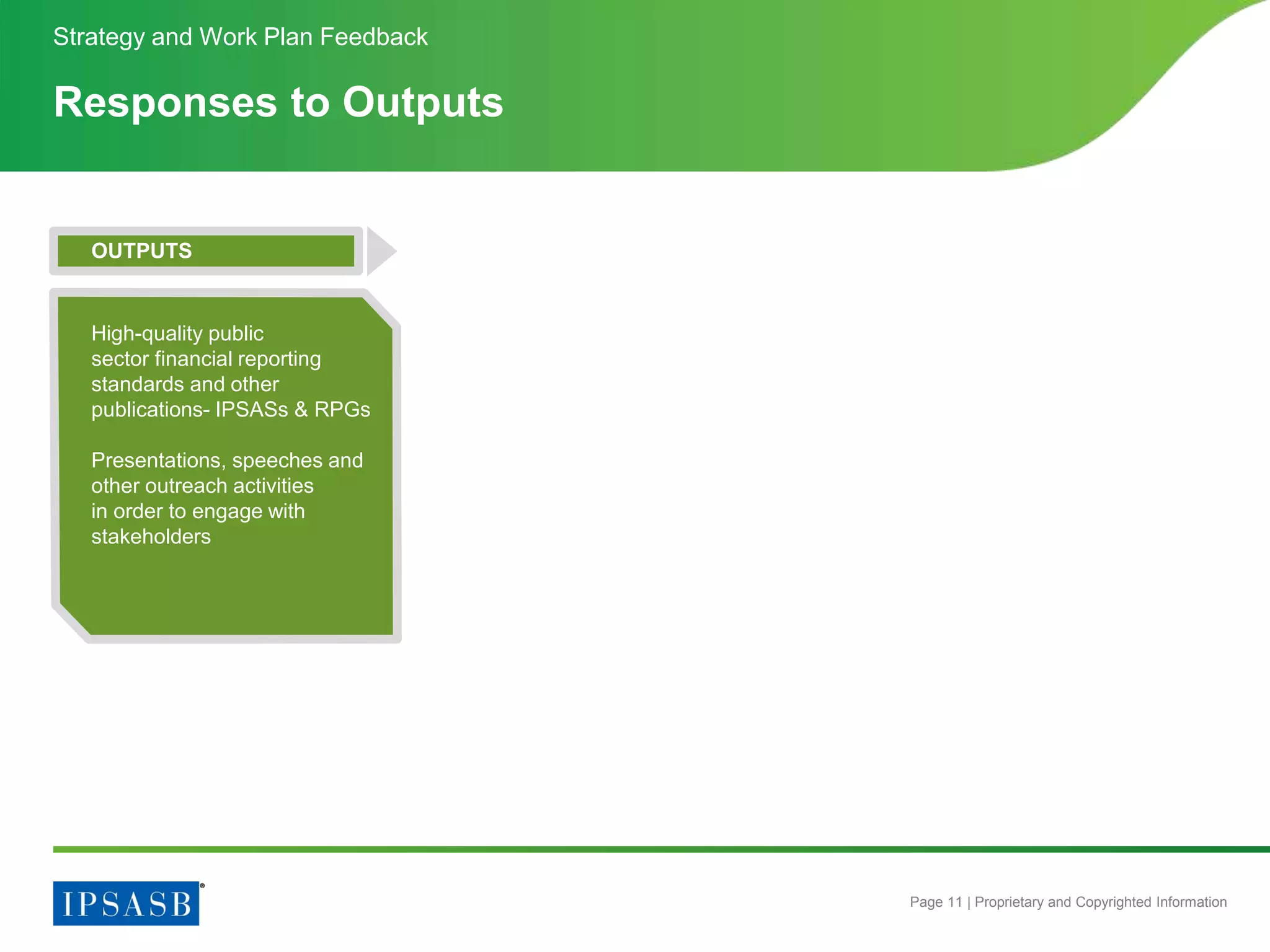 Page 11 | Proprietary and Copyrighted Information
Responses to Outputs
Strategy and Work Plan Feedback
OUTPUTS
High-quality public
sector financial reporting
standards and other
publications- IPSASs & RPGs
Presentations, speeches and
other outreach activities
in order to engage with
stakeholders
 