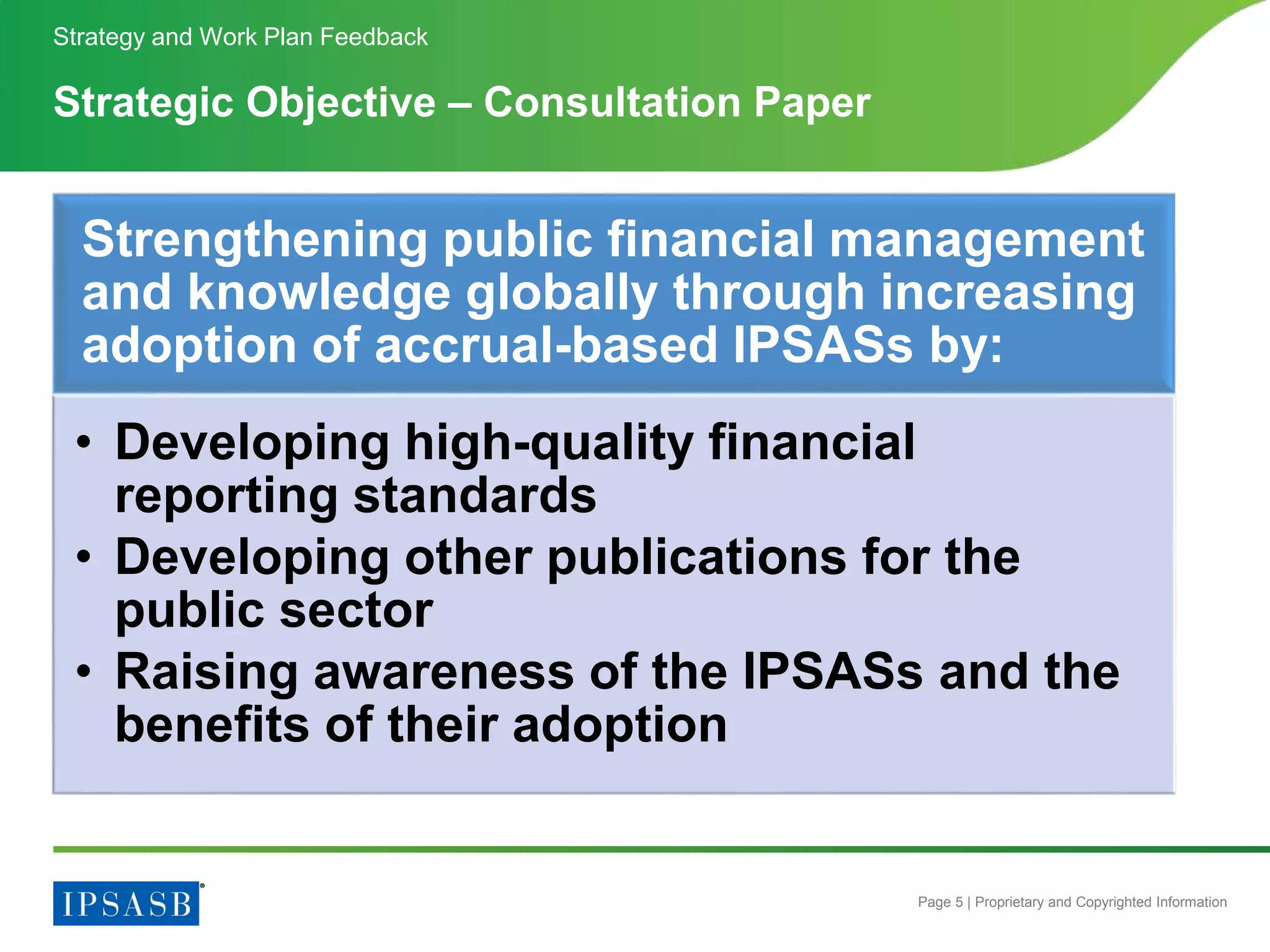Page 5 | Proprietary and Copyrighted Information
Strategic Objective – Consultation Paper
Strategy and Work Plan Feedback
Strengthening public financial management
and knowledge globally through increasing
adoption of accrual-based IPSASs by:
• Developing high-quality financial
reporting standards
• Developing other publications for the
public sector
• Raising awareness of the IPSASs and the
benefits of their adoption
 