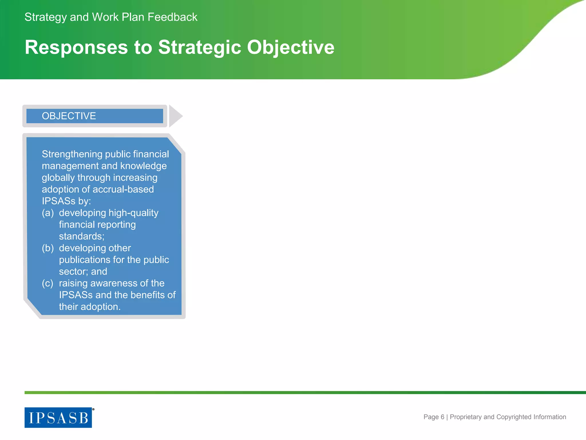 Page 6 | Proprietary and Copyrighted Information
Responses to Strategic Objective
Strategy and Work Plan Feedback
OBJECTIVE
Strengthening public financial
management and knowledge
globally through increasing
adoption of accrual-based
IPSASs by:
(a) developing high-quality
financial reporting
standards;
(b) developing other
publications for the public
sector; and
(c) raising awareness of the
IPSASs and the benefits of
their adoption.
 