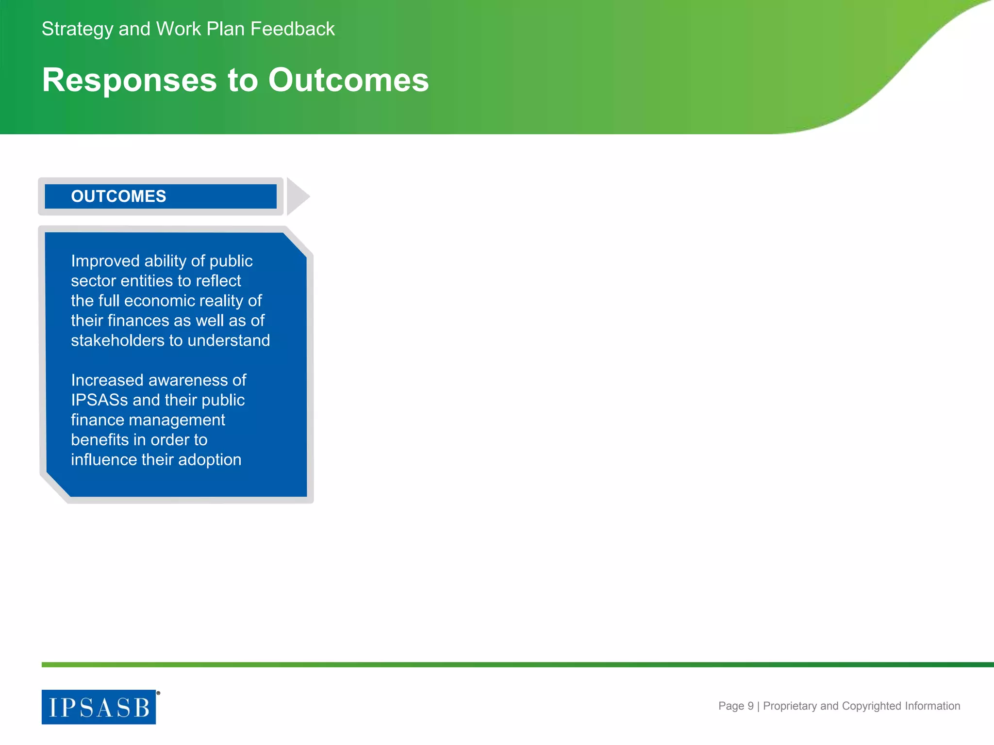 Page 9 | Proprietary and Copyrighted Information
Responses to Outcomes
Strategy and Work Plan Feedback
OUTCOMES
Improved ability of public
sector entities to reflect
the full economic reality of
their finances as well as of
stakeholders to understand
Increased awareness of
IPSASs and their public
finance management
benefits in order to
influence their adoption
 