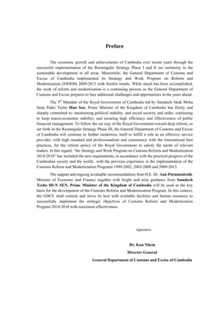 -1-
	
	
Preface	
The economic growth and achievements of Cambodia over recent years through the
successful implementation of the Rectangular Strategy Phase I and II are testimony to the
sustainable development in all areas. Meanwhile, the General Department of Customs and
Excise of Cambodia implemented its Strategy and Work Program on Reform and
Modernization (SWRM) 2009-2013 with fruitful results. While much has been accomplished,
the work of reform and modernization is a continuing process as the General Department of
Customs and Excise prepares to face additional challenges and opportunities in the years ahead.
The 5th
Mandate of the Royal Government of Cambodia led by Samdech Akak Moha
Sena Padei Techo Hun Sen, Prime Minister of the Kingdom of Cambodia has firmly and
sharply committed to: maintaining political stability, and social security and order; continuing
to keep macro-economic stability; and ensuring high efficiency and effectiveness of public
financial management. To follow the set way of the Royal Government toward deep reform, as
set forth in the Rectangular Strategy Phase III, the General Department of Customs and Excise
of Cambodia will continue to further modernize itself to fulfill a role as an effective service
provider, with high standard and professionalism and consistency with the international best
practices, for the reform policy of the Royal Government to satisfy the needs of relevant
traders. In this regard, “the Strategy and Work Program on Customs Reform and Modernization
2014-2018” has included the new requirements, in accordance with the practical progress of the
Cambodian society and the world, with the previous experience in the implementation of the
Customs Reform and Modernization Programs 1999-2002, 2003-2008 and 2009-2013.
The support and ongoing invaluable recommendations from H.E. Dr. Aun Pornmoniroth,
Minister of Economy and Finance together with bright and wise guidance from Samdech
Techo HUN SEN, Prime Minister of the Kingdom of Cambodia will be used as the key
basis for the development of the Customs Reform and Modernization Program. In this context,
the GDCE shall commit and strive its best with available facilities and human resources to
successfully implement the strategic objectives of Customs Reform and Modernization
Program 2014-2018 with maximum effectiveness.
signature
Dr. Kun Nhem
Director General
General Department of Customs and Excise of Cambodia
 