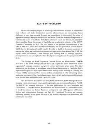 -43-
	
	
	
PART	I:	INTRODUCTION	
In this time of rapid progress in technology and continuous increases in international
trade volumes and trade liberalization customs administrations are increasingly facing
challenges to meet these growing demands and expectations. In this context, the setting of
appropriate strategic objectives and priorities are critical factors for the General Department of
Customs and Excise of Cambodia (GDCE) to achieve its vision and mission, to support the
objectives of the Royal Government of Cambodia and to achieve the objective of the ASEAN
Economic Community by 2015. The brief reports of the previous implementation of the
SWRM 2009-2013, which have also been incorporated into this publication, indicate that the
GDCE has to date achieved notable results. In order to build on these past successes, to
continue the reform and modernization process, and to strengthen those areas of the GDCE that
require further development, a new strategic plan outlining GDCE’s strategic objectives,
priority initiatives and action plans has been developed covering the next five year period 2014-
2018.
This Strategy and Work Program on Customs Reform and Modernization (SWRM)
2014-2018 is the fourth strategic plan of the GDCE. It provides detail information on the
organization's strategic objectives and priority sectors and related action plans. The detail
information was developed in accordance with the Royal Government of Cambodia (RGC)
implementation policies, the Revenue Mobilization Strategy of the Ministry of Economy and
Finance (MEF), international best practice and in consideration of other influencing factors
such as the integration of the Cambodian economy into ASEAN, and obligations of Cambodia
to be fulfilled at the international level (WTO, WCO) etc.
This document is divided into four parts: Part I-Introduction; Part II-Strategic Overview
including vision, mission, core values, guiding principles and environmental analysis; Part III-
The GDCE’s six strategic objectives: 1) Revenue Mobilization, 2) Law Compliance and
Enforcement, 3) Trade Facilitation, 4) Automation and Modernization of Customs Procedures,
5) Good Governance and Human Resources Management and 6)Management of Customs
Reform and Modernization Program; and Part IV- Transitional Provision and Annexes
containing summary action plans for each of the strategic objectives with timeframes and
performance indicators.
	
	
	
 