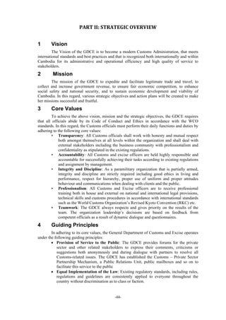 -44-
PART	II:	STRATEGIC	OVERVIEW	
1 Vision
The Vision of the GDCE is to become a modern Customs Administration, that meets
international standards and best practices and that is recognized both internationally and within
Cambodia for its administrative and operational efficiency and high quality of service to
stakeholders.
2 Mission
The mission of the GDCE to expedite and facilitate legitimate trade and travel, to
collect and increase government revenue, to ensure fair economic competition, to enhance
social safety and national security, and to sustain economic development and viability of
Cambodia. In this regard, various strategic objectives and action plans will be created to make
her missions successful and fruitful.
3 Core Values
To achieve the above vision, mission and the strategic objectives, the GDCE requires
that all officials abide by its Code of Conduct and Ethics in accordance with the WCO
standards. In this regard, the Customs officials must perform their daily functions and duties by
adhering to the following core values:
• Transparency: All Customs officials shall work with honesty and mutual respect
both amongst themselves at all levels within the organization and shall deal with
external stakeholders including the business community with professionalism and
confidentiality as stipulated in the existing regulations.
• Accountability: All Customs and excise officers are held highly responsible and
accountable for successfully achieving their tasks according to existing regulations
and assignment by management.
• Integrity and Discipline: As a paramilitary organization that is partially armed,
integrity and discipline are strictly required including good ethics in living and
performance, respect for hierarchy, proper use of uniform and proper attitudes
behaviour and communications when dealing with clients and the public.
• Professionalism: All Customs and Excise officers are to receive professional
training both in house and external on national and international legal provisions,
technical skills and customs procedures in accordance with international standards
such as the World Customs Organization’s Revised Kyoto Convention (RKC) etc.
• Teamwork: The GDCE always respects and gives priority on the results of the
team. The organization leadership’s decisions are based on feedback from
competent officials as a result of dynamic dialogue and questionnaires.
4 Guiding Principles
In adhering to its core values, the General Department of Customs and Excise operates
under the following guiding principles:
 Provision of Service to the Public: The GDCE provides forums for the private
sector and other related stakeholders to express their comments, criticisms or
suggestions both anonymously and during dialogue with partners to resolve all
Customs-related issues. The GDCE has established the Customs – Private Sector
Partnership Mechanism, a Public Relations Unit, public mailboxes and so on to
facilitate this service to the public
 Equal Implementation of the Law: Existing regulatory standards, including rules,
regulations and guidelines are consistently applied to everyone throughout the
country without discrimination as to class or faction.
 