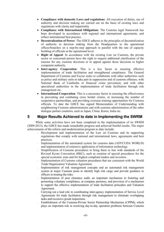 -45-
 Compliance with domestic Laws and regulations: All execution of duties, use of
authority and decision making are carried out on the basis of existing laws and
regulations with clarity and impartiality
 Compliance with International Obligations: The Customs legal framework has
been developed in accordance with regional and international agreements, and
reflect international best practice.
 Decentralization of Power: The GDCE adheres to the principles of decentralization
of authority in decision making from the Headquarters to the operational
offices/branches on a step-by-step approach in parallel with the rate of capacity
building of officials at the operational level.
 Right of Appeal: In accordance with the existing Law on Customs, the private
sector or concerned person have the right to request additional clarification of the
reasons for any customs decisions or to appeal against those decisions to higher
competent authority.
 Inter-agency Cooperation: This is a key factor in ensuring effective
implementation of trade facilitation and strengthened compliance. The General
Department of Customs and Excise seeks to collaborate with other authorities such
as police and military units to take part in suppression and of customs offenses; with
National Bank of Cambodia in financial crime prevention; and with other
specialized authorities in the implementation of trade facilitation through risk
management etc.
 International Cooperation: This is a necessary factor in ensuring the effectiveness
in preventing and combating cross border crimes, in increasing the number of
cooperative partnerships, and providing overseas training opportunities for Customs
officials. To date the GDCE has signed Memorandum of Understanding with
neighbouring Customs administrations and with customs administration of the other
dialogue partner countries, such as Japan, China, Korea, India etc.
5 Major Results Achieved to date in Implementing the SWRM
While some activities have not been completed in the implementation of its SWRM
(2009-2013), the GDCE has made remarkable progress and achieved fruitful results. The major
achievements of the reform and modernization program to date include:
- Development and implementation of the Law on Customs and its supporting
regulations that comply with national and international laws, agreements and best
practices.
- Implementation of the automated system for customs data (ASYCUDA WORLD)
and implementation of extensive application of information technology.
- Simplification of Customs procedures to bring them in line with standards of the
Revised Kyoto Convention (RKC), such as creation of special procedures for the
special economic zone and for highest compliant traders and investors.
- Implementation of Customs valuation procedures that are consistent with the World
Trade Organization Valuation Agreement.
- Implementation of risk management concepts and an automated risk management
system at major Customs posts to identify high risk cargo and provide guidance to
officers in treating the risks.
- Implementation of post clearance audit, an important mechanism in fostering and
promoting voluntary compliance, at company premises, and provision of a mechanism
to support the effective implementation of trade facilitation principles and Valuation
Agreement.
- Carrying out a lead role in coordinating inter-agency implementation of Service Level
Agreements for trade facilitation through risk management to eliminate overlapping
tasks and excessive goods inspections.
- Establishment of the Customs-Private Sector Partnership Mechanism (CPPM), which
plays an important role in resolving day-to-day operation problems between Customs
 