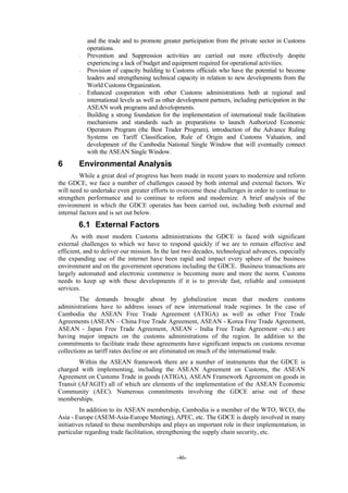 -46-
and the trade and to promote greater participation from the private sector in Customs
operations.
- Prevention and Suppression activities are carried out more effectively despite
experiencing a lack of budget and equipment required for operational activities.
- Provision of capacity building to Customs officials who have the potential to become
leaders and strengthening technical capacity in relation to new developments from the
World Customs Organization.
- Enhanced cooperation with other Customs administrations both at regional and
international levels as well as other development partners, including participation in the
ASEAN work programs and developments.
- Building a strong foundation for the implementation of international trade facilitation
mechanisms and standards such as preparations to launch Authorized Economic
Operators Program (the Best Trader Program), introduction of the Advance Ruling
Systems on Tariff Classification, Rule of Origin and Customs Valuation, and
development of the Cambodia National Single Window that will eventually connect
with the ASEAN Single Window.
6 Environmental Analysis
While a great deal of progress has been made in recent years to modernize and reform
the GDCE, we face a number of challenges caused by both internal and external factors. We
will need to undertake even greater efforts to overcome these challenges in order to continue to
strengthen performance and to continue to reform and modernize. A brief analysis of the
environment in which the GDCE operates has been carried out, including both external and
internal factors and is set out below.
6.1 External Factors
As with most modern Customs administrations the GDCE is faced with significant
external challenges to which we have to respond quickly if we are to remain effective and
efficient, and to deliver our mission. In the last two decades, technological advances, especially
the expanding use of the internet have been rapid and impact every sphere of the business
environment and on the government operations including the GDCE. Business transactions are
largely automated and electronic commerce is becoming more and more the norm. Customs
needs to keep up with these developments if it is to provide fast, reliable and consistent
services.
The demands brought about by globalization mean that modern customs
administrations have to address issues of new international trade regimes. In the case of
Cambodia the ASEAN Free Trade Agreement (ATIGA) as well as other Free Trade
Agreements (ASEAN – China Free Trade Agreement, ASEAN - Korea Free Trade Agreement,
ASEAN - Japan Free Trade Agreement, ASEAN - India Free Trade Agreement –etc.) are
having major impacts on the customs administrations of the region. In addition to the
commitments to facilitate trade these agreements have significant impacts on customs revenue
collections as tariff rates decline or are eliminated on much of the international trade.
Within the ASEAN framework there are a number of instruments that the GDCE is
charged with implementing, including the ASEAN Agreement on Customs, the ASEAN
Agreement on Customs Trade in goods (ATIGA), ASEAN Framework Agreement on goods in
Transit (AFAGIT) all of which are elements of the implementation of the ASEAN Economic
Community (AEC). Numerous commitments involving the GDCE arise out of these
memberships.
In addition to its ASEAN membership, Cambodia is a member of the WTO, WCO, the
Asia - Europe (ASEM-Asia-Europe Meeting), APEC, etc. The GDCE is deeply involved in many
initiatives related to these memberships and plays an important role in their implementation, in
particular regarding trade facilitation, strengthening the supply chain security, etc.
 