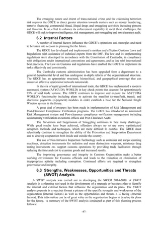 -47-
The emerging nature and extent of trans-national crime and the continuing terrorism
risk requires the GDCE to direct greater attention towards matters such as money laundering,
terrorist financing, commercial fraud, illegal drugs and smuggling activities including persons
and firearms. In an effort to enhance its enforcement capability to meet these challenges, the
GDCE will seek to improve intelligence, risk management, anti-smuggling and post clearance audit.
6.2 Internal Factors
A number of internal factors influence the GDCE’s operations and strategies and need
to be taken into account in planning for the future.
The GDCE has developed and implemented a modern and effective Customs Laws and
Regulations with assistance of technical experts from the IMF. The law and its implementing
regulations were developed in accordance with the Constitution of Cambodia, in compliance
with obligations under international conventions and agreements, and in line with international
best practices. The Law on Customs and regulations have enabled the GDCE to implement its
tasks effectively and consistently.
The Cambodia customs administration has been upgraded from a department to a
general departmental level and has undergone in-depth reform of the organizational structure.
The GDCE has an appropriate structural, hierarchical, and geographical coverage that can
ensure an effective operational network nationwide.
In the era of rapid growth of international trade, the GDCE has implemented a modern
automated system (ASYCUDA WORLD) in key check points that account for approximately
95% of total trade volume. The GDCE continues to improve and expand the ASYCUDA
WORLD’s functionality including plans to activate the manifest (e-manifest), transit, and
electronic payments (e-payment) modules in order establish a base for the National Single
Window system in the future.
A great deal of progress has been made in implementation of Risk Management and
Post-Clearance Compliance Verification programs. The GDCE has introduced an automated
Risk Management system and Post-clearance compliance verification management including
documentary verification at customs offices and Post-Clearance Audit.
The Prevention and Suppression of Smuggling continues to face many challenges.
While good results have been achieved, offenders always try to use more sophisticated
deception methods and techniques, which are more difficult to combat. The GDCE must
relentlessly continue to strengthen the ability of the Prevention and Suppression Department
and to develop cooperation both inside and outside the country.
The use of Non-Intrusive Inspection Technology such as container and cargo scanning
machines, detection instruments for radiation and mass destruction weapons, substance drug
testing instruments etc. support customs operations by providing trade facilitation through
reducing the time and cost to examine goods and increased results.
The improving governance and integrity in Customs Organization make a better
working environment for Customs officials and leads to the reduction or elimination of
inappropriate activity including corruption. Continued efforts are required to strengthen
governance and integrity.
6.3 Strengths, Weaknesses, Opportunities and Threats
(SWOT) Analysis
A SWOT analysis was carried out in developing the SWRM 2014-2018. A SWOT
Analysis is a planning tool used in the development of a strategic or business plan to identify
the internal and external factors that influence the organization and its plans. The SWOT
analysis presents in a succinct format a picture of the specific strengths and weaknesses of the
organization (internal factors) as well as the opportunities and threats it is facing (external
factors). This information can be of great value as the organization begins to develop its plans
for the future. A summary of the SWOT analysis conducted as part of this planning process
follows:
 