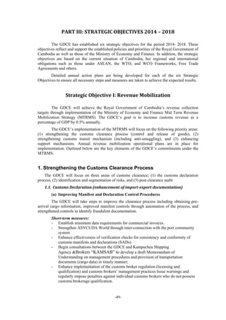 -49-
PART	III:	STRATEGIC	OBJECTIVES	2014	–	2018	
The GDCE has established six strategic objectives for the period 2014- 2018. These
objectives reflect and support the established policies and priorities of the Royal Government of
Cambodia as well as those of the Ministry of Economy and Finance. In addition, the strategic
objectives are based on the current situation of Cambodia, her regional and international
obligations such as those under ASEAN, the WTO, and WCO Frameworks, Free Trade
Agreements and others.
Detailed annual action plans are being developed for each of the six Strategic
Objectives to ensure all necessary steps and measures are taken to achieve the expected results.
Strategic	Objective	I:	Revenue	Mobilization	
The GDCE will achieve the Royal Government of Cambodia’s revenue collection
targets through implementation of the Ministry of Economy and Finance Mid Term Revenue
Mobilization Strategy (MTRMS). The GDCE’s goal is to increase customs revenue as a
percentage of GDP by 0.5% annually.
The GDCE’s implementation of the MTRMS will focus on the following priority areas:
(1) strengthening the customs clearance process (control and release of goods), (2)
strengthening customs transit mechanism (including anti-smuggling), and (3) enhancing
support mechanisms. Annual revenue mobilization operational plans are in place for
implementation. Outlined below are the key elements of the GDCE’s commitments under the
MTRMS.
1. Strengthening the Customs Clearance Process
The GDCE will focus on three areas of customs clearance; (1) the customs declaration
process, (2) identification and segmentation of risks, and (3) post clearance audit
1.1. Customs	Declaration	(enhancement	of	import‐export	documentation)	
(a) Improving Manifest and Declaration Control Procedures
The GDCE will take steps to improve the clearance process including obtaining pre-
arrival cargo information, improved manifest controls through automation of the process, and
strengthened controls to identify fraudulent documentation.
Short-term measures:
- Establish minimum data requirements for commercial invoices.
- Strengthen ASYCUDA World through inter-connection with the port community
system
- Enhance effectiveness of verification checks for consistency and conformity of
customs manifests and declarations (SADs)
- Begin consultations between the GDCE and Kampuchea Shipping
Agency &Brokers “KAMSAB” to develop a draft Memorandum of
Understanding on management procedures and provision of transportation
documents (cargo data) in timely manner;
- Enhance implementation of the customs broker regulation (licensing and
qualification) and customs brokers’ management practices Issue warnings and
regularly impose penalties against individual customs brokers who do not possess
customs brokerage qualification.
 
