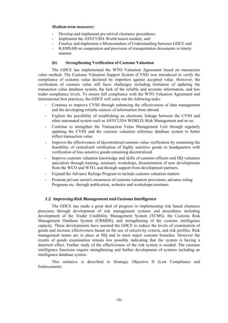 -50-
Medium-term measures:
- Develop and implement pre-arrival clearance procedures;
- Implement the ASYCUDA World transit module; and
- Finalize and implement a Memorandum of Understanding between GDCE and
- KAMSAB on cooperation and provision of transportation documents in timely
manner.
(b) Strengthening Verification of Customs Valuation
The GDCE has implemented the WTO Valuation Agreement based on transaction
value method. The Customs Valuation Support System (CVSS) was introduced to verify the
compliance of customs value declared by importers against accepted value. However, the
verification of customs value still faces challenges including limitation of updating the
transaction value database system, the lack of the reliable and accurate information, and low
trader compliance levels. To ensure full compliance with the WTO Valuation Agreement and
international best practices, the GDCE will carry out the following tasks:
- Continue to improve CVSS through enhancing the effectiveness of data management
and the developing reliable sources of information from abroad.
- Explore the possibility of establishing an electronic linkage between the CVSS and
other automated system such as ASYCUDA WORLD, Risk Management and so on.
- Continue to strengthen the Transaction Value Management Unit through regularly
updating the CVSS and the customs valuation reference database system to better
reflect transaction value.
- Improve the effectiveness of decentralized customs value verification by examining the
feasibility of centralized verification of highly sensitive goods to headquarters with
verification of less sensitive goods remaining decentralized.
- Improve customs valuation knowledge and skills of customs officers and HQ valuation
specialists through training, seminars, workshops, dissemination of new developments
from the WCO and WTO, and through support from development partners.
- Expand the Advance Rulings Program to include customs valuation matters
- Promote private sector's awareness of customs valuation provisions, advance ruling
Programs etc. through publication, websites and workshops/seminars.
1.2. Improving	Risk	Management	and	Customs	Intelligence		
The GDCE has made a great deal of progress in implementing risk based clearance
processes through development of risk management systems and procedures including
development of the Trader Credibility Management System (TCMS), the Customs Risk
Management Database System (CRMDS), and strengthening of the customs intelligence
capacity. These developments have assisted the GDCE to reduce the levels of examination of
goods and increase effectiveness based on the use of selectivity criteria, and risk profiles. Risk
management teams are in place at HQ and in most major customs branches. However the
results of goods examination remain low possibly indicating that the system is having a
deterrent effect. Further study of the effectiveness of the risk system is needed. The customs
intelligence functions require strengthening and further development of systems including an
intelligence database system.
This initiative is described in Strategic Objective II (Law Compliance and
Enforcement).
 
