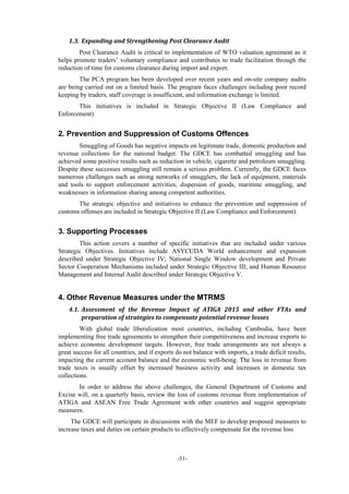 -51-
1.3. Expanding	and	Strengthening	Post	Clearance	Audit	
Post Clearance Audit is critical to implementation of WTO valuation agreement as it
helps promote traders’ voluntary compliance and contributes to trade facilitation through the
reduction of time for customs clearance during import and export.
The PCA program has been developed over recent years and on-site company audits
are being carried out on a limited basis. The program faces challenges including poor record
keeping by traders, staff coverage is insufficient, and information exchange is limited.
This initiatives is included in Strategic Objective II (Law Compliance and
Enforcement)
2. Prevention and Suppression of Customs Offences
Smuggling of Goods has negative impacts on legitimate trade, domestic production and
revenue collections for the national budget. The GDCE has combatted smuggling and has
achieved some positive results such as reduction in vehicle, cigarette and petroleum smuggling.
Despite these successes smuggling still remain a serious problem. Currently, the GDCE faces
numerous challenges such as strong networks of smugglers, the lack of equipment, materials
and tools to support enforcement activities, dispersion of goods, maritime smuggling, and
weaknesses in information sharing among competent authorities.
The strategic objective and initiatives to enhance the prevention and suppression of
customs offenses are included in Strategic Objective II (Law Compliance and Enforcement).
3. Supporting Processes
This action covers a number of specific initiatives that are included under various
Strategic Objectives. Initiatives include ASYCUDA World enhancement and expansion
described under Strategic Objective IV; National Single Window development and Private
Sector Cooperation Mechanisms included under Strategic Objective III; and Human Resource
Management and Internal Audit described under Strategic Objective V.
4. Other Revenue Measures under the MTRMS
4.1. Assessment	 of	 the	 Revenue	 Impact	 of	 ATIGA	 2015	 and	 other	 FTAs	 and	
preparation	of	strategies	to	compensate	potential	revenue	losses	
With global trade liberalization most countries, including Cambodia, have been
implementing free trade agreements to strengthen their competitiveness and increase exports to
achieve economic development targets. However, free trade arrangements are not always a
great success for all countries, and if exports do not balance with imports, a trade deficit results,
impacting the current account balance and the economic well-being. The loss in revenue from
trade taxes is usually offset by increased business activity and increases in domestic tax
collections.
In order to address the above challenges, the General Department of Customs and
Excise will, on a quarterly basis, review the loss of customs revenue from implementation of
ATIGA and ASEAN Free Trade Agreement with other countries and suggest appropriate
measures.
The GDCE will participate in discussions with the MEF to develop proposed measures to
increase taxes and duties on certain products to effectively compensate for the revenue loss
 