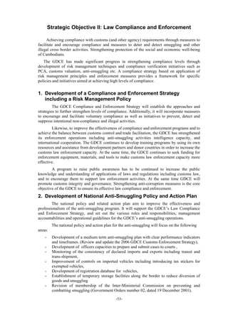 -53-
Strategic Objective II: Law Compliance and Enforcement
Achieving compliance with customs (and other agency) requirements through measures to
facilitate and encourage compliance and measures to deter and detect smuggling and other
illegal cross border activities. Strengthening protection of the social and economic well-being
of Cambodians.
The GDCE has made significant progress in strengthening compliance levels through
development of risk management techniques and compliance verification initiatives such as
PCA, customs valuation, anti-smuggling etc. A compliance strategy based on application of
risk management principles and enforcement measures provides a framework for specific
policies and initiatives aimed at achieving high levels of compliance.
1. Development of a Compliance and Enforcement Strategy
including a Risk Management Policy
The GDCE Compliance and Enforcement Strategy will establish the approaches and
strategies to further strengthen levels of compliance. Additionally, it will incorporate measures
to encourage and facilitate voluntary compliance as well as initiatives to prevent, detect and
suppress intentional non-compliance and illegal activities.
Likewise, to improve the effectiveness of compliance and enforcement programs and to
achieve the balance between customs control and trade facilitation, the GDCE has strengthened
its enforcement operations including anti-smuggling activities intelligence capacity, and
international cooperation. The GDCE continues to develop training programs by using its own
resources and assistance from development partners and donor countries in order to increase the
customs law enforcement capacity. At the same time, the GDCE continues to seek funding for
enforcement equipment, materials, and tools to make customs law enforcement capacity more
effective.
A program to raise public awareness has to be continued to increase the public
knowledge and understanding of applications of laws and regulations including customs law,
and to encourage them to support law enforcement activities. At the same time GDCE will
promote customs integrity and governance. Strengthening anti-corruption measures is the core
objective of the GDCE to ensure its effective law compliance and enforcement.
2. Development of National Anti-Smuggling Policy and Action Plan
The national policy and related action plan aim to improve the effectiveness and
professionalism of the anti-smuggling program. It will support the GDCE’s Law Compliance
and Enforcement Strategy, and set out the various roles and responsibilities, management
accountabilities and operational guidelines for the GDCE’s anti-smuggling operations.
The national policy and action plan for the anti-smuggling will focus on the following
areas:
- Development of a medium term anti-smuggling plan with clear performance indicators
and timeframes. (Review and update the 2006 GDCE Customs Enforcement Strategy),
- Development of officers capacities to prepare and submit cases to courts ,
- Monitoring of the consistency of declared imports and exports including transit and
trans-shipment,
- Improvement of controls on imported vehicles including introducing tax stickers for
exempted vehicles,
- Development of registration database for vehicles,
- Establishment of temporary storage facilities along the border to reduce diversion of
goods and smuggling
- Revision of membership of the Inter-Ministerial Commission on preventing and
combatting smuggling (Government Orders number 02, dated 19 December 2001),
 