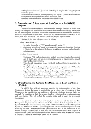 -54-
- Updating the list of sensitive goods, and conducting an analysis of the smuggling trend
of sensitive goods,
- Enhancement of cooperation with neighbouring and regional Customs Administrations
for information exchange and other mutual assistances, and
- Piloting the implementation of the customs intelligence system.
3. Expansion and Enhancement of Post-Clearance Audit (PCA)
Program.
This objective has been briefly mentioned under Strategic Objective 1 above. This
activity can strengthen the mobilization and collection of national revenue through detection of
tax and duty obligation evasion on the one hand, and can be used as a mechanism to enhance
voluntary compliance on the other hand. The current success of implementation of PCA in the
initial phase from 2012 to 2013 is a good start of the full program implementation
Priority activities under this objective are as follows:
Short - term measures:
- Increasing the number of PCA Teams from six (6) to nine (9),
- Continuing promotion of public awareness on PCA program through the Customs
– Private Sector Participation Mechanism, workshops, seminars, media channels,
and other means.
Medium-term measures:
- Continuing PCA implementation, on a gradual basis, by expanding from current
activity that focuses only on export oriented enterprises to focusing on the general
import and export companies,
- Using the risk management system to identify and target high-risk companies for
PCA purposes,
- Strengthening the exchange of information on risk management and PCA results
amongst relevant customs offices through an automated system,
- Improving the information exchange and sharing between GDEC and GTD on
audit results particularly, and exploring the possibility of joint audits
- Ensuring the high qualification, and professionalism of PCA officers, and
- Considering the assignment officers to PCA on a full time basis.
4. Strengthening the Customs Risk Management Database System
(CRMDS)
The GDCE has achieved significant progress in implementation of the Risk
Management System. To ensure its sustainability and to enhance the effectiveness of Risk
Management, the modification and updating of selectivity criteria on a regular basis, are
required. The conditions set forth for these are based on evaluation of the previous outcomes
and other factors. This will reflect the emerging risks, and to meet the government
requirements.
Main goals for medium-term and long-term development of the Customs Risk
Management Program include enhancement of the Customs Risk Management Database
System (CRMDS) to provide more coverage, and to establish a link between Risk Management
System and ASYCUDA WORLD system in particular with the declaration processing and
selectivity functions. CRMDS is web-based system, but as a WAN is not yet available or the
Internet is not yet easily accessed in some areas, the current application of CRMDS system is
on a stand-alone system. The feasibility of using the ASYCUDA WORLD WAN or the Internet
to fully apply CRMDS as a web-based system will be explored.
 