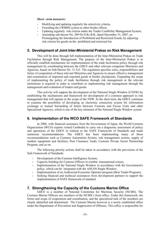 -55-
Short - term measures:
- Modifying and updating regularly the selectivity criteria,
- Extending the CRMDS system to other border offices
- Updating regularly risk criteria under the Trader Credibility Management System,
- Amending sub-decree No. 209 Or.N.Kr.B.K. dated December 31, 2007, on
Promulgating the Introduction of Prohibited and Restricted Goods, by adjusting
risk criteria for goods on the prohibited and restricted list.
5. Development of Joint Inter-Ministerial Prakas on Risk Management
This will be done through full implementation of the Inter-Ministerial Prakas on Trade
Facilitation through Risk Management. The purpose of the Inter-Ministerial Prakas is to
officially establish mechanisms for implementation of the trade facilitation policy through risk
management by coordinating between the GDCE and other relevant competent Ministries and
Agencies, based on Sub-Decree No. 21 S.E. The regulation specifies roles, responsibilities and
forms of cooperation of those relevant Ministries and Agencies to ensure effective management
and examination of imported and exported goods at border checkpoints. Expanding the scope
of implementing the policy of trade facilitation through risk management at the relevant
institutions is required in order to contribute to implementing risk management through the
management and evaluation of traders and goods.
This activity will support the development of the National Single Window (CNSW) by
establishing the mechanisms and framework for development of a common approach to risk
management that will operate in the scope of the NSW. In the short term, the GDCE continues
to examine the possibility of developing an electronic connection system for information
exchange or mutual forwarding of letters between Customs and Excise Units and other
Specialized Agencies, which is one of the key elements of the National Single Window system
6. Implementation of the WCO SAFE Framework of Standards
In 2006, with financial assistance from the Government of Japan, the World Customs
Organization (WCO) experts visited Cambodia to carry out a diagnostic assessment of policy
and operations of the GDCE in relation to the SAFE Framework of Standards and made
numerous recommendations. The GDCE has been implementing many of those
recommendations such as Customs Automation System, risk management system, supply of
modern equipment and facilities, Post Clearance Audit, Customs Private Sector Partnership
Program, and so on.
The following priority actions shall be taken in accordance with the provisions of the
Safe Framework of Standards:
- Development of the Customs Intelligence System,
- Capacity building for Customs Officers to combat transnational crimes,
- Implementation of the National Single Window in accordance with the Government's
policy, which can be integrated with the ASEAN Single Window,
- Implementation of an Authorized Economic Operator program (Best Trader Program),
- Seeking financial and technical assistances from development partners to support the
implementation of SAFE framework of standard.
7. Strengthening the Capacity of the Customs Marine Office
GDCE is a member of National Committee for Maritime Security (NCMS). The
Customs Marine Officers are members of the NCMS’s front office. Under this framework, the
forms and scope of cooperation and coordination, and the specialized task of the members are
clearly identified and determined. The Customs Marine however is a newly established office
under the Department of Prevention and Suppression of Offenses. This office is responsible for
 