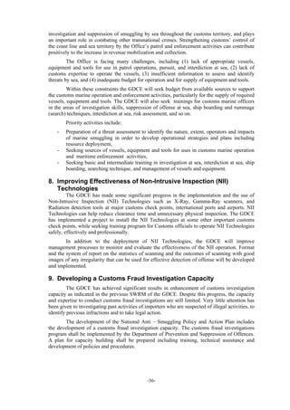 -56-
investigation and suppression of smuggling by sea throughout the customs territory, and plays
an important role in combating other transnational crimes. Strengthening customs’ control of
the coast line and sea territory by the Office’s patrol and enforcement activities can contribute
positively to the increase in revenue mobilization and collection.
The Office is facing many challenges, including (1) lack of appropriate vessels,
equipment and tools for use in patrol operations, pursuit, and interdiction at sea, (2) lack of
customs expertise to operate the vessels, (3) insufficient information to assess and identify
threats by sea, and (4) inadequate budget for operation and for supply of equipment and tools.
Within these constraints the GDCE will seek budget from available sources to support
the customs marine operation and enforcement activities, particularly for the supply of required
vessels, equipment and tools. The GDCE will also seek trainings for customs marine officers
in the areas of investigation skills, suppression of offense at sea, ship boarding and rummage
(search) techniques, interdiction at sea, risk assessment, and so on.
Priority activities include:
- Preparation of a threat assessment to identify the nature, extent, operators and impacts
of marine smuggling in order to develop operational strategies and plans including
resource deployment,
- Seeking sources of vessels, equipment and tools for uses in customs marine operation
and maritime enforcement activities,
- Seeking basic and intermediate training in investigation at sea, interdiction at sea, ship
boarding, searching technique, and management of vessels and equipment.
8. Improving Effectiveness of Non-Intrusive Inspection (NII)
Technologies
The GDCE has made some significant progress in the implementation and the use of
Non-Intrusive Inspection (NII) Technologies such as X-Ray, Gamma-Ray scanners, and
Radiation detection tools at major customs check points, international ports and airports. NII
Technologies can help reduce clearance time and unnecessary physical inspection. The GDCE
has implemented a project to install the NII Technologies at some other important customs
check points, while seeking training program for Customs officials to operate NII Technologies
safely, effectively and professionally.
In addition to the deployment of NII Technologies, the GDCE will improve
management processes to monitor and evaluate the effectiveness of the NII operation. Format
and the system of report on the statistics of scanning and the outcomes of scanning with good
images of any irregularity that can be used for effective detection of offense will be developed
and implemented.
9. Developing a Customs Fraud Investigation Capacity
The GDCE has achieved significant results in enhancement of customs investigation
capacity as indicated in the previous SWRM of the GDCE. Despite this progress, the capacity
and expertise to conduct customs fraud investigations are still limited. Very little attention has
been given to investigating past activities of importers who are suspected of illegal activities, to
identify previous infractions and to take legal action.
The development of the National Anti – Smuggling Policy and Action Plan includes
the development of a customs fraud investigation capacity. The customs fraud investigations
program shall be implemented by the Department of Prevention and Suppression of Offences.
A plan for capacity building shall be prepared including training, technical assistance and
development of policies and procedures.
 