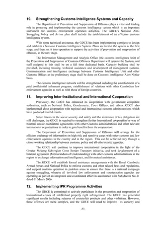 -57-
10. Strengthening Customs Intelligence Systems and Capacity
The Department of Prevention and Suppression of Offenses plays a vital and leading
role in preparing and implementing the customs intelligence system which is an important
instrument for customs enforcement operation activities. The GDCE’s National Anti-
Smuggling Policy and Action plan shall include the establishment of an effective customs
intelligence system.
With some technical assistance, the GDCE has been implementing a project to design
and establish a National Customs Intelligence System. Plans are to trial the system as the first
stage, and then put it into operation to support the activities of prevention and suppression of
offenses, as the next stage.
The Information Management and Analysis Office (the customs intelligence unit) of
the Prevention and Suppression of Customs Offences Department will operate the System, and
staff assigned to this shall be on a full time dedicated basis. Capacity building shall be
provided, including training, technical assistance and development of management systems.
Communication and intelligence exchange between Customs Intelligence Unit and other
Customs Offices at the preliminary stage shall be done on Customs Intelligence Alert Notice
basis.
The customs intelligence network will be strengthened including the establishment of a
paid confidential informant program, establishment of relations with other Cambodian law
enforcement agencies as well as with those of foreign countries.
11. Improving Inter-Institutional and International Cooperation
Previously, the GDCE has enhanced its cooperation with government competent
authorities, such as National Police, Gendarmerie, Court Offices, and others. GDCE also
implemented close cooperation with regional and international customs administrations which
have produced fruitful results.
Since threats to the social security and safety and the avoidance of tax obligation are
still challenges, the GDCE is required to strengthen further international cooperation by way of
bilateral and/or multilateral agreements with other Customs administrations and other relevant
international organizations in order to gain benefits from the cooperation:
The Department of Prevention and Suppression of Offenses will arrange for the
efficient exchange of information on high risk and sensitive cases with other customs and law
enforcement agencies in the country and in the region. This can be achieved only through a
closer working relationship between customs, police and all other related agencies.
The GDCE will continue to improve international cooperation in the light of the
Greater Mekong Sub-region Cross Border Transport initiative, and seek development of a
bilateral agreement (Memorandum of Understanding) with other customs administrations in the
region to exchange information and intelligence, and for mutual assistances.
The GDCE will establish formal assistance arrangements with the Royal Cambodia
Armed Forces and National Police to enforce customs and other related laws and regulations,
and support customs operation in problem areas to ensure that there is a national campaign
against smuggling, wherein all involved law enforcement and counteraction agencies are
operating as part of an integrated and coordinated effort in accordance with Sub-decree No 21
dated 01 March 2006.
12. Implementing IPR Programme Activities
The GDCE is committed to actively participate in the prevention and suppression of
transnational crimes of intellectual property right infringement. The GDCE has generated
significant results including seizures of counterfeit products and other violations. However,
these offenses are more complex, and the GDCE will need to improve its capacity and
 