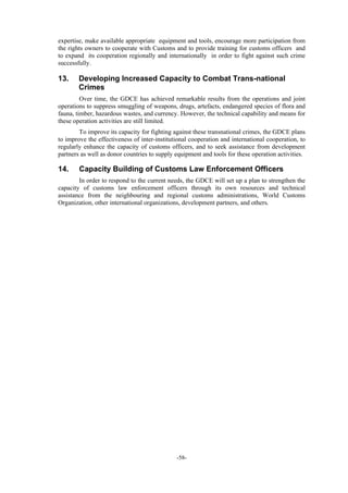 -58-
expertise, make available appropriate equipment and tools, encourage more participation from
the rights owners to cooperate with Customs and to provide training for customs officers and
to expand its cooperation regionally and internationally in order to fight against such crime
successfully.
13. Developing Increased Capacity to Combat Trans-national
Crimes
Over time, the GDCE has achieved remarkable results from the operations and joint
operations to suppress smuggling of weapons, drugs, artefacts, endangered species of flora and
fauna, timber, hazardous wastes, and currency. However, the technical capability and means for
these operation activities are still limited.
To improve its capacity for fighting against these transnational crimes, the GDCE plans
to improve the effectiveness of inter-institutional cooperation and international cooperation, to
regularly enhance the capacity of customs officers, and to seek assistance from development
partners as well as donor countries to supply equipment and tools for these operation activities.
14. Capacity Building of Customs Law Enforcement Officers
In order to respond to the current needs, the GDCE will set up a plan to strengthen the
capacity of customs law enforcement officers through its own resources and technical
assistance from the neighbouring and regional customs administrations, World Customs
Organization, other international organizations, development partners, and others.
 