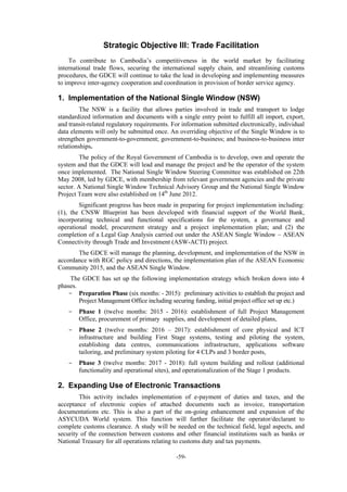 -59-
Strategic Objective III: Trade Facilitation
To contribute to Cambodia’s competitiveness in the world market by facilitating
international trade flows, securing the international supply chain, and streamlining customs
procedures, the GDCE will continue to take the lead in developing and implementing measures
to improve inter-agency cooperation and coordination in provision of border service agency.
1. Implementation of the National Single Window (NSW)
The NSW is a facility that allows parties involved in trade and transport to lodge
standardized information and documents with a single entry point to fulfill all import, export,
and transit-related regulatory requirements. For information submitted electronically, individual
data elements will only be submitted once. An overriding objective of the Single Window is to
strengthen government-to-government; government-to-business; and business-to-business inter
relationships.
The policy of the Royal Government of Cambodia is to develop, own and operate the
system and that the GDCE will lead and manage the project and be the operator of the system
once implemented. The National Single Window Steering Committee was established on 22th
May 2008, led by GDCE, with membership from relevant government agencies and the private
sector. A National Single Window Technical Advisory Group and the National Single Window
Project Team were also established on 14th
June 2012.
Significant progress has been made in preparing for project implementation including:
(1), the CNSW Blueprint has been developed with financial support of the World Bank,
incorporating technical and functional specifications for the system, a governance and
operational model, procurement strategy and a project implementation plan; and (2) the
completion of a Legal Gap Analysis carried out under the ASEAN Single Window – ASEAN
Connectivity through Trade and Investment (ASW-ACTI) project.
The GDCE will manage the planning, development, and implementation of the NSW in
accordance with RGC policy and directions, the implementation plan of the ASEAN Economic
Community 2015, and the ASEAN Single Window.
The GDCE has set up the following implementation strategy which broken down into 4
phases.
- Preparation Phase (six months: - 2015): preliminary activities to establish the project and
Project Management Office including securing funding, initial project office set up etc.)
- Phase 1 (twelve months: 2015 - 2016): establishment of full Project Management
Office, procurement of primary supplies, and development of detailed plans,
- Phase 2 (twelve months: 2016 – 2017): establishment of core physical and ICT
infrastructure and building First Stage systems, testing and piloting the system,
establishing data centres, communications infrastructure, applications software
tailoring, and preliminary system piloting for 4 CLPs and 3 border posts,
- Phase 3 (twelve months: 2017 - 2018): full system building and rollout (additional
functionality and operational sites), and operationalization of the Stage 1 products.
2. Expanding Use of Electronic Transactions
This activity includes implementation of e-payment of duties and taxes, and the
acceptance of electronic copies of attached documents such as invoice, transportation
documentations etc. This is also a part of the on-going enhancement and expansion of the
ASYCUDA World system. This function will further facilitate the operator/declarant to
complete customs clearance. A study will be needed on the technical field, legal aspects, and
security of the connection between customs and other financial institutions such as banks or
National Treasury for all operations relating to customs duty and tax payments.
 