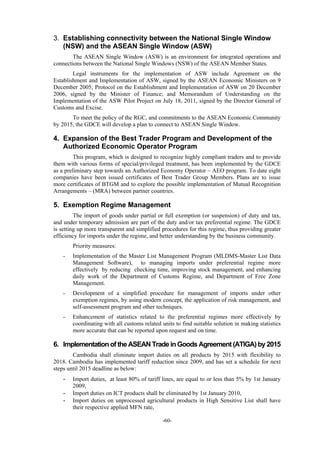 -60-
3. Establishing connectivity between the National Single Window
(NSW) and the ASEAN Single Window (ASW)
The ASEAN Single Window (ASW) is an environment for integrated operations and
connections between the National Single Windows (NSW) of the ASEAN Member States.
Legal instruments for the implementation of ASW include Agreement on the
Establishment and Implementation of ASW, signed by the ASEAN Economic Ministers on 9
December 2005; Protocol on the Establishment and Implementation of ASW on 20 December
2006, signed by the Minister of Finance; and Memorandum of Understanding on the
Implementation of the ASW Pilot Project on July 18, 2011, signed by the Director General of
Customs and Excise.
To meet the policy of the RGC, and commitments to the ASEAN Economic Community
by 2015, the GDCE will develop a plan to connect to ASEAN Single Window.
4. Expansion of the Best Trader Program and Development of the
Authorized Economic Operator Program
This program, which is designed to recognize highly compliant traders and to provide
them with various forms of special/privileged treatment, has been implemented by the GDCE
as a preliminary step towards an Authorized Economy Operator – AEO program. To date eight
companies have been issued certificates of Best Trader Group Members. Plans are to issue
more certificates of BTGM and to explore the possible implementation of Mutual Recognition
Arrangements – (MRA) between partner countries.
5. Exemption Regime Management
The import of goods under partial or full exemption (or suspension) of duty and tax,
and under temporary admission are part of the duty and/or tax preferential regime. The GDCE
is setting up more transparent and simplified procedures for this regime, thus providing greater
efficiency for imports under the regime, and better understanding by the business community.
Priority measures:
- Implementation of the Master List Management Program (MLDMS-Master List Data
Management Software), to managing imports under preferential regime more
effectively by reducing checking time, improving stock management, and enhancing
daily work of the Department of Customs Regime, and Department of Free Zone
Management.
- Development of a simplified procedure for management of imports under other
exemption regimes, by using modern concept, the application of risk management, and
self-assessment program and other techniques.
- Enhancement of statistics related to the preferential regimes more effectively by
coordinating with all customs related units to find suitable solution in making statistics
more accurate that can be reported upon request and on time.
6. Implementationof the ASEAN Trade in Goods Agreement (ATIGA) by 2015
Cambodia shall eliminate import duties on all products by 2015 with flexibility to
2018. Cambodia has implemented tariff reduction since 2009, and has set a schedule for next
steps until 2015 deadline as below:
- Import duties, at least 80% of tariff lines, are equal to or less than 5% by 1st January
2009,
- Import duties on ICT products shall be eliminated by 1st January 2010,
- Import duties on unprocessed agricultural products in High Sensitive List shall have
their respective applied MFN rate,
 